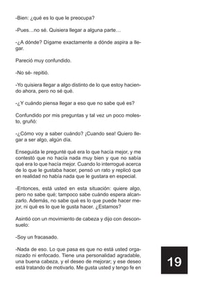 -Bien: ¿qué es lo que le preocupa?

-Pues…no sé. Quisiera llegar a alguna parte…

-¿A dónde? Dígame exactamente a dónde aspira a lle-
gar.

Pareció muy confundido.

-No sé- repitió.

-Yo quisiera llegar a algo distinto de lo que estoy hacien-
do ahora, pero no sé qué.

-¿Y cuándo piensa llegar a eso que no sabe qué es?

Confundido por mis preguntas y tal vez un poco moles-
to, gruñó:

-¿Cómo voy a saber cuándo? ¡Cuando sea! Quiero lle-
gar a ser algo, algún día.

Enseguida le pregunté qué era lo que hacía mejor, y me
contestó que no hacía nada muy bien y que no sabía
qué era lo que hacía mejor. Cuando lo interrogué acerca
de lo que le gustaba hacer, pensó un rato y replicó que
en realidad no había nada que le gustara en especial.

-Entonces, está usted en esta situación: quiere algo,
pero no sabe qué; tampoco sabe cuándo espera alcan-
zarlo. Además, no sabe qué es lo que puede hacer me-
jor, ni qué es lo que le gusta hacer. ¿Estamos?

Asintió con un movimiento de cabeza y dijo con descon-
suelo:

-Soy un fracasado.

-Nada de eso. Lo que pasa es que no está usted orga-
nizado ni enfocado. Tiene una personalidad agradable,
una buena cabeza, y el deseo de mejorar; y ese deseo
está tratando de motivarlo. Me gusta usted y tengo fe en
                                                              19
 