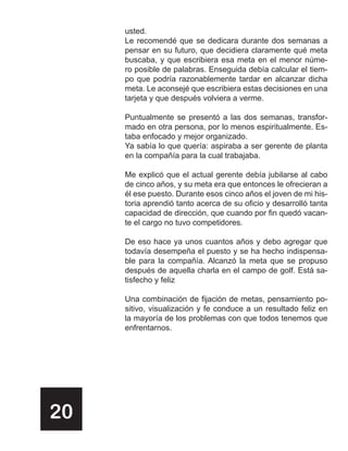 usted.
     Le recomendé que se dedicara durante dos semanas a
     pensar en su futuro, que decidiera claramente qué meta
     buscaba, y que escribiera esa meta en el menor núme-
     ro posible de palabras. Enseguida debía calcular el tiem-
     po que podría razonablemente tardar en alcanzar dicha
     meta. Le aconsejé que escribiera estas decisiones en una
     tarjeta y que después volviera a verme.

     Puntualmente se presentó a las dos semanas, transfor-
     mado en otra persona, por lo menos espiritualmente. Es-
     taba enfocado y mejor organizado.
     Ya sabía lo que quería: aspiraba a ser gerente de planta
     en la compañía para la cual trabajaba.

     Me explicó que el actual gerente debía jubilarse al cabo
     de cinco años, y su meta era que entonces le ofrecieran a
     él ese puesto. Durante esos cinco años el joven de mi his-
     toria aprendió tanto acerca de su oficio y desarrolló tanta
     capacidad de dirección, que cuando por fin quedó vacan-
     te el cargo no tuvo competidores.

     De eso hace ya unos cuantos años y debo agregar que
     todavía desempeña el puesto y se ha hecho indispensa-
     ble para la compañía. Alcanzó la meta que se propuso
     después de aquella charla en el campo de golf. Está sa-
     tisfecho y feliz

     Una combinación de fijación de metas, pensamiento po-
     sitivo, visualización y fe conduce a un resultado feliz en
     la mayoría de los problemas con que todos tenemos que
     enfrentarnos.




20
 