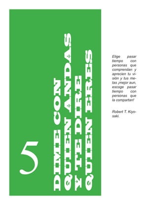 QUIEN ANDAS

    QUIEN ERES
                  Elige    pasar
                  tiempo      con
                  personas que
                  comprendan y
                  aprecien tu vi-
    Y TE DIRE     sión y tus me-
    DIME CON

                  tas ¡mejor aun,
                  escoge pasar
                  tiempo      con
                  personas que
                  la compartan!


                  Robert T. Kiyo-
                  saki.




5
 