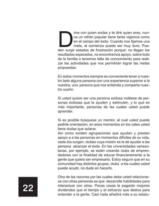 D
               ime con quien andas y te diré quien eres, nun-
               ca un refrán popular tiene tanta vigencia como
               en el campo del éxito. Cuando nos fijamos una
               meta, al comienzo puede ser muy duro. Pue-
     den surgir estados de frustración porque: no llegan los
     resultados esperados, no encontramos apoyo, sobre todo
     de la familia o tenemos falta de conocimiento para reali-
     zar las actividades que nos permitirán lograr las metas
     propuestas.

     En estos momentos siempre es conveniente tener a nues-
     tro lado alguna persona con una experiencia superior a la
     nuestra, una persona que nos entienda y comparta nues-
     tro sueño.

     Si usted quiere ser una persona exitosa rodéese de per-
     sonas exitosas que le ayuden y estimulen, y lo que es
     más importante, personas de las cuales usted puede
     aprender.

     Si es posible búsquese un mentor, al cual usted puede
     pedirle orientación, en esos momentos en los cales usted
     tiene dudas que aclarar.
     Así como existen agrupaciones que ayudan y prestan
     apoyo a a las personas en momentos difíciles de su vida,
     cada día surgen, clubes cuya misión es la de ayudar a las
     persona alcanzar el éxito. En las universidades venezo-
     lanas, por ejemplo, se están creando clubs de empren-
     dedores con la finalidad de educar financieramente a la
     gente que quiera ser empresario. Estoy seguro que en su
     comunidad hay distintos grupos, clubs a los cuales usted
     puede acudir, no dude en hacerlo.

     Otra de las razones por las cuales debe usted relacionar-
     se con otras personas es que desarrolle habilidades para

22   interactuar con otros. Pocas cosas le pagarán mejores
     dividendos que el tiempo y el esfuerzo que dedica para
     entender a la gente. Casi nada añadirá más a su estatu-
 
