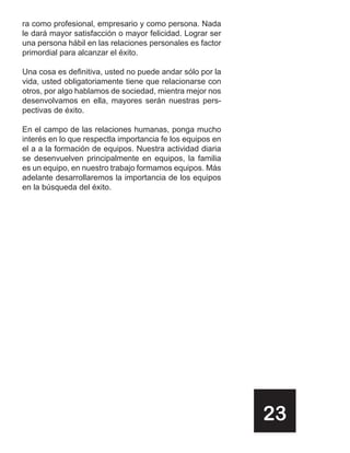 ra como profesional, empresario y como persona. Nada
le dará mayor satisfacción o mayor felicidad. Lograr ser
una persona hábil en las relaciones personales es factor
primordial para alcanzar el éxito.

Una cosa es definitiva, usted no puede andar sólo por la
vida, usted obligatoriamente tiene que relacionarse con
otros, por algo hablamos de sociedad, mientra mejor nos
desenvolvamos en ella, mayores serán nuestras pers-
pectivas de éxito.

En el campo de las relaciones humanas, ponga mucho
interés en lo que respectla importancia fe los equipos en
el a a la formación de equipos. Nuestra actividad diaria
se desenvuelven principalmente en equipos, la familia
es un equipo, en nuestro trabajo formamos equipos. Más
adelante desarrollaremos la importancia de los equipos
en la búsqueda del éxito.




                                                            23
 