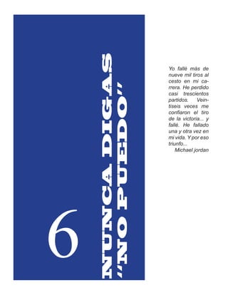 NUNCA DIGAS
                  Yo fallé más de
                  nueve mil tiros al
                  cesto en mi ca-




    “NO PUEDO”
                  rrera. He perdido
                  casi trescientos
                  partidos.    Vein-
                  tiseis veces me
                  confiaron el tiro
                  de la victoria... y
                  fallé. He fallado
                  una y otra vez en
                  mi vida. Y por eso
                  triunfo...
                      Michael jordan




6
 