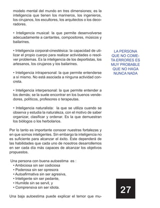 modelo mental del mundo en tres dimensiones; es la
  inteligencia que tienen los marineros, los ingenieros,
  los cirujanos, los escultores, los arquitectos o los deco-
  radores.

  • Inteligencia musical: la que permite desenvolverse
  adecuadamente a cantantes, compositores, músicos y
  bailarines.

  • Inteligencia corporal-cinestésica: la capacidad de uti-     LA PERSONA
  lizar el propio cuerpo para realizar actividades o resol-    QUE NO COME-
  ver problemas. Es la inteligencia de los deportistas, los    TA ERRORES ES
  artesanos, los cirujanos y los bailarines.                   MUY PROBABLE
                                                                QUE NO HAGA
  • Inteligencia intrapersonal: la que permite entenderse       NUNCA NADA
  a sí mismo. No está asociada a ninguna actividad con-
  creta.

  • Inteligencia interpersonal: la que permite entender a
  los demás; se la suele encontrar en los buenos vende-
  dores, políticos, profesores o terapeutas.

  • Inteligencia naturalista: la que se utiliza cuando se
  observa y estudia la naturaleza, con el motivo de saber
  organizar, clasificar y ordenar. Es la que demuestran
  los biólogos o los herbolarios.

Por lo tanto es importante conocer nuestras fortalezas y
en que somos inteligentes. Sin embargo la inteligencia no
es suficiente para alcanzar el éxito. Este dependerá de
las habilidades que cada uno de nosotros desarrollemos
en ser cada día más capaces de alcanzar los objetivos
propuestos.

Una persona con buena autoestima es :
 • Ambiciosa sin ser codiciosa
 • Poderosa sin ser opresora
 • Autoafirmativa sin ser agresiva,
 • Inteligente sin ser pedante,
 • Humilde sin se servil, y
 • Comprensiva sin ser idiota.

Una baja autoestima puede explicar el temor que mu-
                                                                   27
 