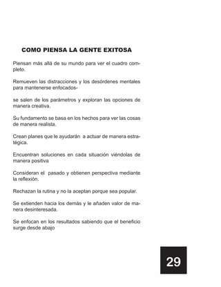 COMO PIENSA LA GENTE EXITOSA

Piensan más allá de su mundo para ver el cuadro com-
pleto.

Remueven las distracciones y los desórdenes mentales
para mantenerse enfocados-

se salen de los parámetros y exploran las opciones de
manera creativa.

Su fundamento se basa en los hechos para ver las cosas
de manera realista.

Crean planes que le ayudarán a actuar de manera estra-
tégica.

Encuentran soluciones en cada situación viéndolas de
manera positiva

Consideran el pasado y obtienen perspectiva mediante
la reflexión.

Rechazan la rutina y no la aceptan porque sea popular.

Se extienden hacia los demás y le añaden valor de ma-
nera desinteresada.

Se enfocan en los resultados sabiendo que el beneficio
surge desde abajo




                                                         29
 