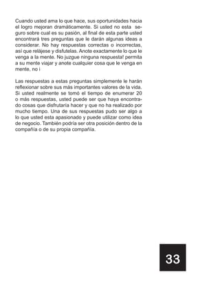Cuando usted ama lo que hace, sus oportunidades hacia
el logro mejoran dramáticamente. Si usted no esta se-
guro sobre cual es su pasión, al final de esta parte usted
encontrará tres preguntas que le darán algunas ideas a
considerar. No hay respuestas correctas o incorrectas,
así que relájese y disfutelas. Anote exactamente lo que le
venga a la mente. No juzgue ninguna respuesta! permita
a su mente viajar y anote cualquier cosa que le venga en
mente, no i

Las respuestas a estas preguntas simplemente le harán
reflexionar sobre sus más importantes valores de la vida.
Si usted realmente se tomó el tiempo de enumerar 20
o más respuestas, usted puede ser que haya encontra-
do cosas que disfrutaría hacer y que no ha realizado por
mucho tiempo. Una de sus respuestas pudo ser algo a
lo que usted esta apasionado y puede utilizar como idea
de negocio. También podría ser otra posición dentro de la
compañía o de su propia compañía.




                                                             33
 