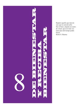 AR
                    Reparte aquello que más de-
                    seas que te será devuelto




    DE BIENEST
                    Haz el bien y dejarás un rastro




            AR
                    de virtud que ni el más vio-
                    lento paso del tiempo podrá
                    borrar
                    Robin S. Sharma


    Y RECIBA
    BIENEST




8
 