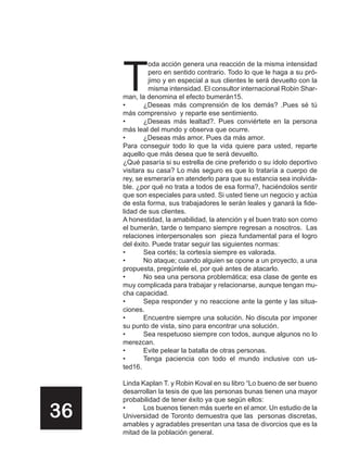T
              oda acción genera una reacción de la misma intensidad
              pero en sentido contrario. Todo lo que le haga a su pró-
              jimo y en especial a sus clientes le será devuelto con la
              misma intensidad. El consultor internacional Robin Shar-
     man, la denomina el efecto bumerán15.
     •       ¿Deseas más comprensión de los demás? .Pues sé tú
     más comprensivo y reparte ese sentimiento.
     •       ¿Deseas más lealtad?. Pues conviértete en la persona
     más leal del mundo y observa que ocurre.
     •       ¿Deseas más amor. Pues da más amor.
     Para conseguir todo lo que la vida quiere para usted, reparte
     aquello que más desea que te será devuelto.
     ¿Qué pasaría si su estrella de cine preferido o su ídolo deportivo
     visitara su casa? Lo más seguro es que lo trataría a cuerpo de
     rey, se esmeraría en atenderlo para que su estancia sea inolvida-
     ble. ¿por qué no trata a todos de esa forma?, haciéndolos sentir
     que son especiales para usted. Si usted tiene un negocio y actúa
     de esta forma, sus trabajadores le serán leales y ganará la fide-
     lidad de sus clientes.
     A honestidad, la amabilidad, la atención y el buen trato son como
     el bumerán, tarde o tempano siempre regresan a nosotros. Las
     relaciones interpersonales son pieza fundamental para el logro
     del éxito. Puede tratar seguir las siguientes normas:
     •       Sea cortés; la cortesía siempre es valorada.
     •       No ataque; cuando alguien se opone a un proyecto, a una
     propuesta, pregúntele el, por qué antes de atacarlo.
     •       No sea una persona problemática; esa clase de gente es
     muy complicada para trabajar y relacionarse, aunque tengan mu-
     cha capacidad.
     •       Sepa responder y no reaccione ante la gente y las situa-
     ciones.
     •       Encuentre siempre una solución. No discuta por imponer
     su punto de vista, sino para encontrar una solución.
     •       Sea respetuoso siempre con todos, aunque algunos no lo
     merezcan.
     •       Evite pelear la batalla de otras personas.
     •       Tenga paciencia con todo el mundo inclusive con us-
     ted16.

     Linda Kaplan T. y Robin Koval en su libro “Lo bueno de ser bueno
     desarrollan la tesis de que las personas bunas tienen una mayor
     probabilidad de tener éxito ya que según ellos:

36   •     Los buenos tienen más suerte en el amor. Un estudio de la
     Universidad de Toronto demuestra que las personas discretas,
     amables y agradables presentan una tasa de divorcios que es la
     mitad de la población general.
 