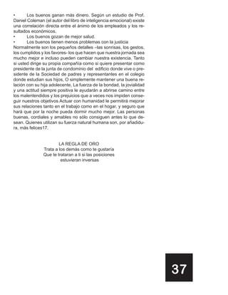 •      Los buenos ganan más dinero. Según un estudio de Prof.
Daniel Coleman (el autor del libro de inteligencia emocional) existe
una correlación directa entre el ánimo de los empleados y los re-
sultados económicos.
•      Los buenos gozan de mejor salud.
•      Los buenos tienen menos problemas con la justicia
Normalmente son los pequeños detalles –las sonrisas, los gestos,
los cumplidos y los favores- los que hacen que nuestra jornada sea
mucho mejor e incluso pueden cambiar nuestra existencia. Tanto
si usted dirige su propia compañía como si quiere presentar como
presidente de la junta de condominio del edificio donde vive o pre-
sidente de la Sociedad de padres y representantes en el colegio
donde estudian sus hijos, O simplemente mantener una buena re-
lación con su hija adolecente, La fuerza de la bondad, la jovialidad
y una actitud siempre positiva le ayudarán a abrirse camino entre
los malentendidos y los prejuicios que a veces nos impiden conse-
guir nuestros objetivos Actuar con humanidad le permitirá mejorar
sus relaciones tanto en el trabajo como en el hogar, y seguro que
hará que por la noche pueda dormir mucho mejor. Las personas
buenas, cordiales y amables no sólo consiguen antes lo que de-
sean. Quienes utilizan su fuerza natural humana son, por añadidu-
ra, más felices17.


                       LA REGLA DE ORO
               Trata a los demás como te gustaría
               Que te trataran a ti si las posiciones
                        estuvieran inversas




                                                                       37
 