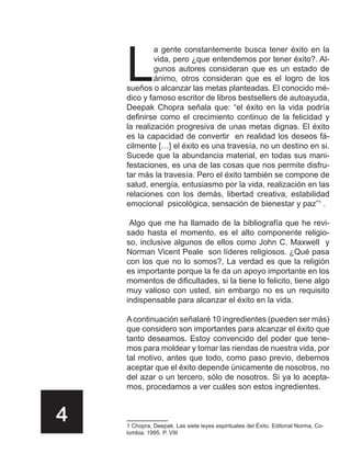 L
             a gente constantemente busca tener éxito en la
             vida, pero ¿que entendemos por tener éxito?. Al-
             gunos autores consideran que es un estado de
             ánimo, otros consideran que es el logro de los
    sueños o alcanzar las metas planteadas. El conocido mé-
    dico y famoso escritor de libros bestsellers de autoayuda,
    Deepak Chopra señala que: “el éxito en la vida podría
    definirse como el crecimiento continuo de la felicidad y
    la realización progresiva de unas metas dignas. El éxito
    es la capacidad de convertir en realidad los deseos fá-
    cilmente […] el éxito es una travesía, no un destino en si.
    Sucede que la abundancia material, en todas sus mani-
    festaciones, es una de las cosas que nos permite disfru-
    tar más la travesía. Pero el éxito también se compone de
    salud, energía, entusiasmo por la vida, realización en las
    relaciones con los demás, libertad creativa, estabilidad
    emocional psicológica, sensación de bienestar y paz”1 .

     Algo que me ha llamado de la bibliografía que he revi-
    sado hasta el momento, es el alto componente religio-
    so, inclusive algunos de ellos como John C. Maxwell y
    Norman Vicent Peale son líderes religiosos. ¿Qué pasa
    con los que no lo somos?, La verdad es que la religión
    es importante porque la fe da un apoyo importante en los
    momentos de dificultades, si la tiene lo felicito, tiene algo
    muy valioso con usted, sin embargo no es un requisito
    indispensable para alcanzar el éxito en la vida.

    A continuación señalaré 10 ingredientes (pueden ser más)
    que considero son importantes para alcanzar el éxito que
    tanto deseamos. Estoy convencido del poder que tene-
    mos para moldear y tomar las riendas de nuestra vida, por
    tal motivo, antes que todo, como paso previo, debemos
    aceptar que el éxito depende únicamente de nosotros, no
    del azar o un tercero, sólo de nosotros. Si ya lo acepta-
    mos, procedamos a ver cuáles son estos ingredientes.


4   1 Chopra, Deepak. Las siete leyes espirituales del Éxito. Editorial Norma, Co-
    lombia. 1995. P. VIII
 