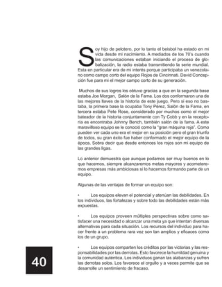 S
              oy hijo de pelotero, por lo tanto el beisbol ha estado en mi
              vida desde mi nacimiento. A mediados de los 70’s cuando
              las comunicaciones estaban iniciando el proceso de glo-
              balización, la radio estaba transmitiendo la serie mundial.
     Esta en particular era de mi interés porque participaba un venezola-
     no como campo corto del equipo Rojos de Cincinnati. David Concep-
     ción fue para mi el mejor campo corto de su generación.

      Muchos de sus logros los obtuvo gracias a que en la segunda base
     estaba Joe Morgan, Salón de la Fama. Los dos conformaron una de
     las mejores llaves de la historia de este juego. Pero si eso no bas-
     taba, la primera base la ocupaba Tony Pérez, Salón de la Fama, en
     tercera estaba Pete Rose, considerado por muchos como el mejor
     bateador de la historia conjuntamente con Ty Cobb y en la recepto-
     ría es encontraba Johnny Bench, también salón de la fama. A este
     maravilloso equipo se le conoció como la “gran máquina roja”. Como
     pueden ver cada uno era el mejor en su posición pero el gran triunfo
     de todos, su gran éxito fue haber conformado el mejor equipo de la
     época. Sobra decir que desde entonces los rojos son mi equipo de
     las grandes ligas.

     Lo anterior demuestra que aunque podamos ser muy buenos en lo
     que hacemos, siempre alcanzaremos metas mayores y acometere-
     mos empresas más ambiciosas si lo hacemos formando parte de un
     equipo.

     Algunas de las ventajas de formar un equipo son:

     •      Los equipos elevan el potencial y atenúan las debilidades. En
     los individuos, las fortalezas y sobre todo las debilidades están más
     expuestas.

     •      Los equipos proveen múltiples perspectivas sobre como sa-
     tisfacer una necesidad o alcanzar una meta ya que intentan diversas
     alternativas para cada situación. Los recursos del individuo para ha-
     cer frente a un problema rara vez son tan amplios y eficaces como
     los de un grupo.

     •      Los equipos comparten los créditos por las victorias y las res-
     ponsabilidades por las derrotas. Esto favorece la humildad genuina y

40
     la comunidad auténtica. Los individuos ganan las alabanzas y sufren
     las derrotas solos. Los favorece el orgullo y a veces permite que se
     desarrolle un sentimiento de fracaso.
 