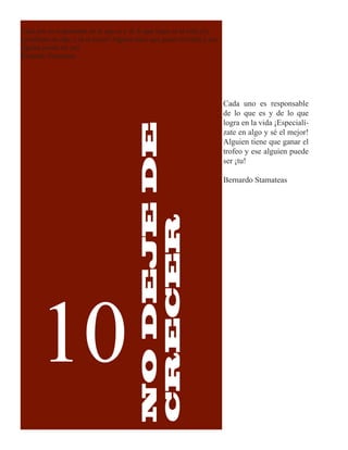 Cada uno es responsable de lo que es y de lo que logra en la vida ¡Es-
pecialízate en algo y sé el mejor! Alguien tiene que ganar el trofeo y ese
alguien puede ser ¡tu!
Bernardo Stamateas




                                                                             Cada uno es responsable
                                                                             de lo que es y de lo que
                                                                             logra en la vida ¡Especialí-


                                           NO DEJE DE
                                                                             zate en algo y sé el mejor!
                                                                             Alguien tiene que ganar el
                                                                             trofeo y ese alguien puede
                                                                             ser ¡tu!

                                           CRECER                            Bernardo Stamateas




       10
 
