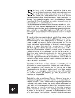 S
              tephen R. Covey el autor los 7 hábitos de la gente alta-
              mente efectiva, recomienda afilar la sierra, expresión con
              la cual designa la necesidad que tenemos de preservar-
              nos y renovarnos a nosotros mismo, así como el leñador
     necesita periódicamente afilar la sierra para poder talar mejor los
     árboles. Este proceso abarca las cuatro dimensiones de nuestra
     naturaleza.: la física, la espiritual, la mental y la social/emocional,
     las cuales deben de estar en equilibrio.
     Un proceso constante de renovación permite que cada vez poda-
     mos afrontar retos mayores. Peter Drucker el gran gurú de la ad-
     ministración de empresas, cada 4 años aproximadamente se dedi-
     caba a estudiar en profundidad algún tema. No lo convertía en un
     experto pero le daba los conocimientos para ser cada día un mejor
     consultor.

     El mundo está en continuo cambio, la tecnología avanza a pasos
     agigantados. Muchos se preguntarán ¿Cómo puede un ser huma-
     no normal seguir el ritmo del progreso?, la respuesta es que no
     puede. Drucker no pretendía ser un experto en todo, sino lo que
     quería era mejorar sus habilidades. La clave para el éxito es espe-
     cializarse en alguna área específica y conocer lo más posible de
     ella. Para lograrlo debemos conocer nuestras fortaleza e ir refor-
     zándolas constantemente. No hay que perder tiempo en nuestras
     debilidades ya que en muchos casos, por más que se haga, nunca
     llegaremos a ser medianamente buenos. Un apersona que mida
     1,50 mts. de estatura por mucho que entrene nunca llegará a ser
     excelente jugador de baloncesto. Recordemos el caso de Michael
     Jordan que pasó de ser el mejor jugador de baloncesto a ser un
     mediocre jugador de beisbol.

     En cambio si reforzamos nuestras fortalezas podemos llegar a ser
     excelentes en nuestra especialidad. No sé si será cierta la historia,
     pero me cae como anillo al dedo. Una vez escuche que el gran
     Reggie Jackson le aconsejó al gran jonronero venezolano Antonio
     Armas que no se preocupara por los ponches que a él le pagaban
     era para dar jonrones, por lo tanto lo que debía de hacer era con-
     centrarse en dar jonrones.

     Cada día lee más, perfecciónese. Mientras viaje en el carro, bus o
     metro escuche grabaciones que lo beneficien en su desarrollo men-
     tal. Mire menos TV, júntese con los que sueñan y se proyectan como
     usted, decídase a mejorar cada día. Lea las últimas novedades que
     haya sobre sus metas a alcanzar. Lea un libro por semana, apren-
     da a replantear la pregunta sino alcanza la respuesta adecuada.

44   Es tan importante responder como saber preguntar bien, analice
     el terreno en el cual se va a involucrar, de esta forma podrá sumar
     a su conocimiento nuevos datos y mayores herramientas que le
 