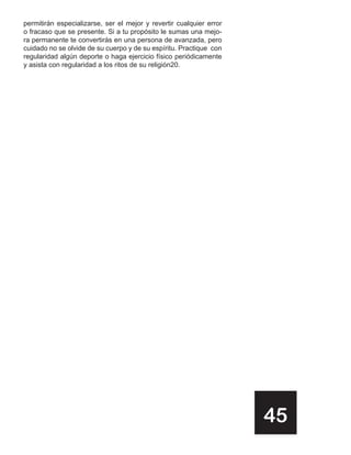 permitirán especializarse, ser el mejor y revertir cualquier error
o fracaso que se presente. Si a tu propósito le sumas una mejo-
ra permanente te convertirás en una persona de avanzada, pero
cuidado no se olvide de su cuerpo y de su espíritu. Practique con
regularidad algún deporte o haga ejercicio físico periódicamente
y asista con regularidad a los ritos de su religión20.




                                                                     45
 