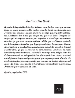 Declaración final
A partir de hoy decido dejar las tinieblas para luchar para que mi vida
tenga un nuevo amanecer. Mis sueños serán la fuente de mi energía y no
permitiré que nadie ni siquiera yo mismo me diga que no puedo realizar-
los. Estableceré las metas que dirijan mis pasos al éxito. Arrojaré las
cargas que me impiden avanzar, las dejaré en el pasado que no volveré a
transitar ya que en mi presente no tienen cabida, que es el tiempo en donde
me debo enfocar. Amaré lo que haga porqué hare lo que amo. Renun-
cio al egoísmo y la soberbia y pediré ayuda cuando la necesite y lograré
grandes obras ya que los mejores me acompañaran. No dejaré de crecer
intelectual y espiritualmente. Mantendré mi cuerpo sano porqué cada día
de lo que resta de mi vida persistiré en alcanzar el éxito. Nunca aceptaré
que el fracaso toque a mi puerta, ya sé que su paso precede al éxito. No
existe obstáculo, por muy grande que sea que mi impida alcanzar mi
sueño, La fe que tengo en mi y el trabajo duro me ayudarán a superarlos.
Todos mis pasos conducen al éxito.

Guatire, septiembre 2009




                                                          47
 