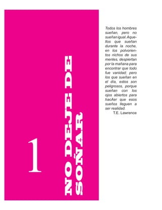Todos los hombres
                 sueñan, pero no
                 sueñan igual. Aque-
                 llos que sueñan
                 durante la noche,
                 en los polvorien-
                 tos nichos de sus



    NO DEJE DE
                 mentes, despiertan
                 por la mañana para
                 encontrar que todo
                 fue vanidad; pero
                 los que sueñan en
                 el día, estos son
                 peligrosos, porque
                 sueñan con los
                 ojos abiertos para
                 hacAer que esos
                 sueños lleguen a
                 ser realidad.
                       T.E. Lawrence
    SOÑAR




1
 