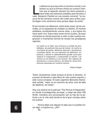 L
            a diferencia que hay entre un hombre normal y uno
            exitoso es que el primero olvida sus sueños mien-
            tras que el segundo siempre los tiene presente y
            hace todos los esfuerzos posibles para llevarlos a
    cabo. Benjamin Flanklin en una ocasión comentó: “la ma-
    yoría de los hombres mueren del cuello para arriba cuan-
    do llegan a los veinticinco años porque dejan de soñar”.

    El ser humano se diferencia, entre otras cosas, de los ani-
    males, en la capacidad de moldear su destino. El hombre
    establece constantemente nuevos retos, y sus logros los
    hace sentir vivo. Estos retos nacen de los sueños, de esos
    momentos en donde ponemos a volar a volar nuestra ima-
    ginación e inventamos formas de romper los paradigmas
    vigentes.

        Un sueño es un ideal que involucra un sentido de posi-
        bilidades, de potencial más que de límites. Un sueño es
        una fuente de pasión, dándonos dirección y llevándonos
        a grandes alturas. Es una expresiòn de optimismo, es-
        peranza y valores lo suficientemente grande como para
        capturar la imaginación y comprometer al espíritu. Los
        sueños se nos adhieren y nos mueven. Son capaces de
        levantarnos a nuevas alturas y de hacernos vencer limi-
        taciones impuestas por nosotros mismos.

                                                Robert Kriegel



    Todos necesitamos soñar porqué al tomar la decisión, el
    proceso de llevarlo a cabo llena de vida nuestro espíritu y
    este nunca envejece. El autor argentino Bernardo Stame-
    teas señala: ”vejez no es sinónimo de años, sino de falta
    de objetivos, de metas”.

    Hay una escena de la película ”The Persuit of Happiness”
    en donde el protagonista principal, a cargo del actor Will
    Smith, mantiene una conversación con su hijo (en la pe-
    lícula y en la vida real) donde le da el gran consejo sobre
    los sueños:

    -     Nunca dejes que alguien te diga que no puedes ha-
6   cer algo, ni siquiera yo. ¿Ok?
    -     Ok
 