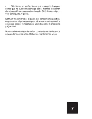 -     Si tu tienes un sueño, tienes que protegerlo. Las per-
sonas que no pueden hacer algo por sí mismas desearán
decirte que tú tampoco podrás hacerlo. Si tú deseas algo…
ve y consíguelo. Y punto.

Norman Vincent Peale, el padre del pensamiento positivo,
esquematiza el proceso de para alcanzar nuestros sueños
en cuatro pasos: 1) resolución; 2) dedicación; 3) Disciplina
y 4) Actitud.

Nunca debemos dejar de soñar, constantemente debemos
emprender nuevos retos. Debemos mantenernos vivos.




                                                               7
 
