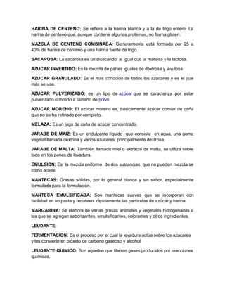 HARINA DE CENTENO: Se refiere a la harina blanca y a la de trigo entero. La
harina de centeno que, aunque contiene algunas proteínas, no forma gluten.

MAZCLA DE CENTENO COMBINADA: Generalmente está formada por 25 a
40% de harina de centeno y una harina fuerte de trigo.

SACAROSA: La sacarosa es un disacárido al igual que la maltosa y la lactosa.

AZUCAR INVERTIDO: Es la mezcla de partes iguales de dextrosa y levulosa.

AZUCAR GRANULADO: Es el más conocido de todos los azucares y es el que
más se usa.

AZUCAR PULVERIZADO: es un tipo de azúcar que se caracteriza por estar
pulverizado o molido a tamaño de polvo.

AZUCAR MORENO: El azúcar moreno es, básicamente azúcar común de caña
que no se ha refinado por completo.

MELAZA: Es un jugo de caña de azúcar concentrado.

JARABE DE MAIZ: Es un endulzante líquido que consiste en agua, una goma
vegetal llamada dextrina y varios azucares, principalmente dextrosa.

JARABE DE MALTA: También llamado miel o extracto de malta, se utiliza sobre
todo en los panes de levadura.

EMULSION: Es la mezcla uniforme de dos sustancias que no pueden mezclarse
como aceite.

MANTECAS: Grasas sólidas, por lo general blanca y sin sabor, especialmente
formulada para la formulación.

MANTECA EMULSIFICADA: Son mantecas suaves que se incorporan con
facilidad en un pasta y recubren rápidamente las partículas de azúcar y harina.

MARGARINA: Se elabora de varias grasas animales y vegetales hidrogenadas a
las que se agregan saborizantes, emulsificantes, colorantes y otros ingredientes.

LEUDANTE:

FERMENTACION: Es el proceso por el cual la levadura actúa sobre los azucares
y los convierte en bióxido de carbono gaseoso y alcohol

LEUDANTE QUIMICO: Son aquellos que liberan gases producidos por reacciones
químicas.
 
