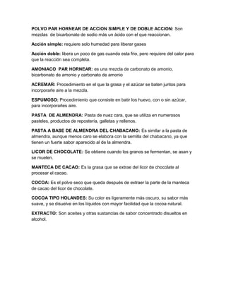 POLVO PAR HORNEAR DE ACCION SIMPLE Y DE DOBLE ACCION: Son
mezclas de bicarbonato de sodio más un ácido con el que reaccionan.

Acción simple: requiere solo humedad para liberar gases

Acción doble: libera un poco de gas cuando esta frio, pero requiere del calor para
que la reacción sea completa.

AMONIACO PAR HORNEAR: es una mezcla de carbonato de amonio,
bicarbonato de amonio y carbonato de amonio

ACREMAR: Procedimiento en el que la grasa y el azúcar se baten juntos para
incorporarle aire a la mezcla.

ESPUMOSO: Procedimiento que consiste en batir los huevo, con o sin azúcar,
para incorporarles aire.

PASTA DE ALMENDRA: Pasta de nuez cara, que se utiliza en numerosos
pasteles, productos de repostería, galletas y rellenos.

PASTA A BASE DE ALMENDRA DEL CHABACANO: Es similar a la pasta de
almendra, aunque menos caro se elabora con la semilla del chabacano, ya que
tienen un fuerte sabor aparecido al de la almendra.

LICOR DE CHOCOLATE: Se obtiene cuando los granos se fermentan, se asan y
se muelen.

MANTECA DE CACAO: Es la grasa que se extrae del licor de chocolate al
procesar el cacao.

COCOA: Es el polvo seco que queda después de extraer la parte de la manteca
de cacao del licor de chocolate.

COCOA TIPO HOLANDES: Su color es ligeramente más oscuro, su sabor más
suave, y se disuelve en los líquidos con mayor facilidad que la cocoa natural.

EXTRACTO: Son aceites y otras sustancias de sabor concentrado disueltos en
alcohol.
 