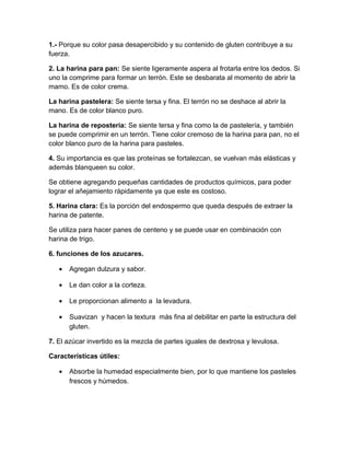 1.- Porque su color pasa desapercibido y su contenido de gluten contribuye a su
fuerza.

2. La harina para pan: Se siente ligeramente aspera al frotarla entre los dedos. Si
uno la comprime para formar un terrón. Este se desbarata al momento de abrir la
mamo. Es de color crema.

La harina pastelera: Se siente tersa y fina. El terrón no se deshace al abrir la
mano. Es de color blanco puro.

La harina de repostería: Se siente tersa y fina como la de pastelería, y también
se puede comprimir en un terrón. Tiene color cremoso de la harina para pan, no el
color blanco puro de la harina para pasteles.

4. Su importancia es que las proteínas se fortalezcan, se vuelvan más elásticas y
además blanqueen su color.

Se obtiene agregando pequeñas cantidades de productos químicos, para poder
lograr el añejamiento rápidamente ya que este es costoso.

5. Harina clara: Es la porción del endospermo que queda después de extraer la
harina de patente.

Se utiliza para hacer panes de centeno y se puede usar en combinación con
harina de trigo.

6. funciones de los azucares.

   •   Agregan dulzura y sabor.

   •   Le dan color a la corteza.

   •   Le proporcionan alimento a la levadura.

   •   Suavizan y hacen la textura más fina al debilitar en parte la estructura del
       gluten.

7. El azúcar invertido es la mezcla de partes iguales de dextrosa y levulosa.

Características útiles:

   •   Absorbe la humedad especialmente bien, por lo que mantiene los pasteles
       frescos y húmedos.
 