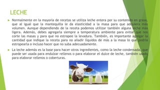 LECHE
► Normalmente en la mayoría de recetas se utiliza leche entera por su contenido en grasa,
que al igual que la mantequilla le da elasticidad a la masa para que adquiera más
volumen. Aunque dependiendo de la receta podemos utilizar también alguna leche más
ligera. Además, debes agregarla siempre a temperatura ambiente para evitar que nos
corte las masas y para que no estropee la levadura. También, es importante agregar la
cantidad que indique la receta para no añadir líquidos de más a la masa lo que podría
estropearla o incluso hacer que no suba adecuadamente.
► La leche además es la base para hacer otros ingredientes, como la leche condensada, que
puede ser usada para endulzar rellenos o para elaborar el dulce de leche, también usado
para elaborar rellenos o coberturas.
 