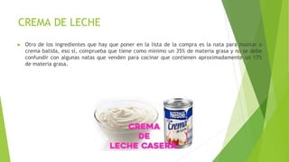 CREMA DE LECHE
► Otro de los ingredientes que hay que poner en la lista de la compra es la nata para montar o
crema batida, eso sí, comprueba que tiene como mínimo un 35% de materia grasa y no se debe
confundir con algunas natas que venden para cocinar que contienen aproximadamente un 17%
de materia grasa.
 