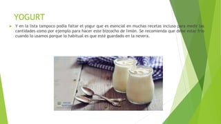 YOGURT
► Y en la lista tampoco podía faltar el yogur que es esencial en muchas recetas incluso para medir las
cantidades como por ejemplo para hacer este bizcocho de limón. Se recomienda que debe estar frío
cuando lo usamos porque lo habitual es que esté guardado en la nevera.
 