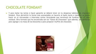 CHOCOLATE FONDANT
► Y para bañar las tartas o hacer ganache se deberá tener en tu despensa tabletas de chocolate
fondant. Para derretirlo la forma más aconsejable es hacerlo al baño maría o también se puede
hacer en el microondas a intervalos cortos recordando que terminará de fundirse con el calor
residual. Otro formato que he encontrado son las “Gotas de Chocolate” que además, son perfectas
para agregar a la masa de los bizcochos o para preparar muffins de chocolate.
 