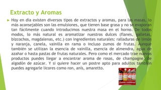 Extracto y Aromas
► Hoy en día existen diversos tipos de extractos y aromas, para las masas, lo
más aconsejables son las emulsiones, que tienen base grasa y no se evaporan
tan fácilmente cuando introducimos nuestra masa en el horno. De todos
modos, lo más natural es aromatizar nuestros dulces (flanes, galletas,
bizcochos, magdalenas, etc.) con ingredientes naturales: ralladuras de limón
y naranja, canela, vainilla en rama o incluso zumos de frutas. Aunque
también se utilizan la esencia de vainilla, esencia de almendra, agua de
azahar o hasta pastas de frutas naturales. Pero como el mercado trae nuevos
productos puedes llegar a encontrar aroma de rosas, de champagne, de
algodón de azúcar. Y si quiere hacer un postre apto para adultos también
puedes agregarle licores como ron, anís, amaretto.
 