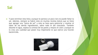 Sal
► Y para terminar esta lista y aunque te parezca un poco raro no puede faltar la
sal. Además, siempre se habrá visto en muchas recetas dulces que se tiene
que agregar una “pizca de sal” y esto se hace para potenciar y resaltar el
sabor de los demás ingredientes, sobre todo el del chocolate. También
absorbe el agua, espesa la corteza de los panes y mejora el color y aunque no
lo crea una cualidad que posee muy importante es que ejerce una función
bactericida.
 
