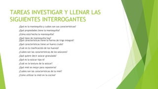 TAREAS INVESTIGAR Y LLENAR LAS
SIGUIENTES INTERROGANTES
¿Qué es la mantequilla y cuáles son sus características?
¿Qué propiedades tiene la mantequilla?
¿Cómo está hecha la mantequilla?
¿Qué tipos de mantequilla hay?
¿Qué características tiene la harina de trigo integral?
¿Qué características tiene un huevo crudo?
¿Cuál es la clasificación de los huevos?
¿Cuáles son las características de los azúcares?
¿Qué quiere decir azúcar granulada?
¿Qué es la azúcar tipo A?
¿Cuál es la textura de la azúcar?
¿Qué miel es mejor para repostería?
¿Cuáles son las características de la miel?
¿Cómo utilizar la miel en la cocina?
 