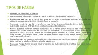TIPOS DE HARINA
► Los tipos de harina más utilizados
► Las harinas que más vamos a utilizar en nuestras recetas caseras son las siguientes:
► Harina para todo uso: es la harina blanca que encontramos en cualquier supermercado, es la que
usaremos siempre que una receta no especifique lo contrario.
► Harina de repostería o de flor: es una harina muy blanca, de gran calidad. Se obtiene de la molienda
sucesiva de los granos de trigo. Ideal para la elaboración de repostería.
► Harina leudante: También llamada bizcochona, es la harina común mezclada con levadura seca.
Permite una rápida elaboración de productos de repostería, el inconveniente es que nosotros no
tenemos el control sobre la cantidad de levadura que se incorpora a la masa. No es conveniente
almacenarla o comprarla sin saber cuándo ha sido preparada, pues al cabo de tres meses, la levadura
puede perder efectividad.
► Harina integral: los productos elaborados con ella resultan más nutritivos. Su color más oscuro y su
sabor más fuerte añaden un toque especial a las recetas.
► Harina de fuerza: harina con una mayor proporción de gluten (almidón), se utiliza para hacer masas
fermentadas, es ideal para panes.
 