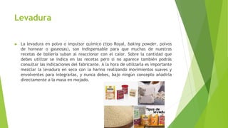 Levadura
► La levadura en polvo o impulsor químico (tipo Royal, baking powder, polvos
de hornear o gaseosas), son indispensable para que muchas de nuestras
recetas de bollería suban al reaccionar con el calor. Sobre la cantidad que
debes utilizar se indica en las recetas pero si no aparece también podrás
consultar las indicaciones del fabricante. A la hora de utilizarla es importante
mezclar la levadura en seco con la harina realizando movimientos suaves y
envolventes para integrarlas, y nunca debes, bajo ningún concepto añadirla
directamente a la masa en mojado.
 