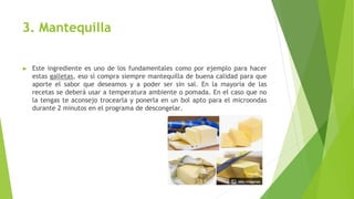 3. Mantequilla
► Este ingrediente es uno de los fundamentales como por ejemplo para hacer
estas galletas, eso sí compra siempre mantequilla de buena calidad para que
aporte el sabor que deseamos y a poder ser sin sal. En la mayoría de las
recetas se deberá usar a temperatura ambiente o pomada. En el caso que no
la tengas te aconsejo trocearla y ponerla en un bol apto para el microondas
durante 2 minutos en el programa de descongelar.
 