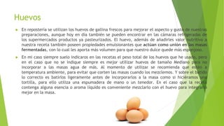 Huevos
► En repostería se utilizan los huevos de gallina frescos para mejorar el aspecto y gusto de nuestras
preparaciones, aunque hoy en día también se pueden encontrar en las cámaras refrigeradas de
los supermercados productos ya pasteurizados. El huevo, además de añadirles valor nutritivo a
nuestra receta también poseen propiedades emulsionantes que actúan como unión en las masas
fermentadas, con lo cual les aporta más volumen para que nuestro dulce quede más esponjoso.
► En mi caso siempre suelo indicaros en las recetas el peso total de los huevos que he usado, pero
en el caso que no se indique siempre es mejor utilizar huevos de tamaño Mediano para no
incorporar a las masas agua de más. Al momento de utilizar se recomienda que estén a
temperatura ambiente, para evitar que corten las masas cuando los mezclemos. Y sobre el batido
lo correcto es batirlos ligeramente antes de incorporarlos a la masa como si hiciéramos una
tortilla, para ello utiliza una espumadera de mano o un tenedor. En el caso que la receta
contenga alguna esencia o aroma líquido es conveniente mezclarlo con el huevo para integrarlo
mejor en la masa.
 