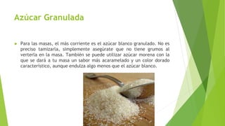 Azúcar Granulada
► Para las masas, el más corriente es el azúcar blanco granulado. No es
preciso tamizarla, simplemente asegúrate que no tiene grumos al
verterla en la masa. También se puede utilizar azúcar morena con la
que se dará a tu masa un sabor más acaramelado y un color dorado
característico, aunque endulza algo menos que el azúcar blanco.
 