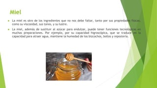 Miel
► La miel es otro de los ingredientes que no nos debe faltar, tanto por sus propiedades físicas,
como su viscosidad, sus tonos, y su lustre.
► La miel, además de sustituir al azúcar para endulzar, puede tener funciones tecnológicas en
muchas preparaciones. Por ejemplo, por su capacidad higroscópica, que se traduce en la
capacidad para atraer agua, mantiene la humedad de los bizcochos, bollos y repostería.
 