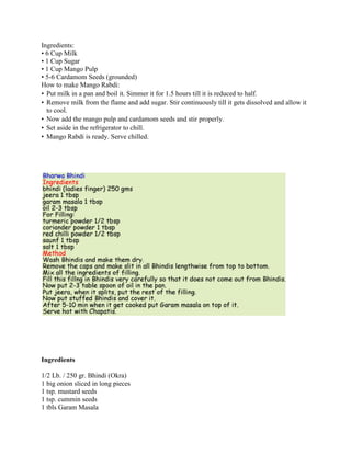 Ingredients: • 6 Cup Milk • 1 Cup Sugar • 1 Cup Mango Pulp • 5-6 Cardamom Seeds (grounded)How to make Mango Rabdi:  •Put milk in a pan and boil it. Simmer it for 1.5 hours till it is reduced to half. •Remove milk from the flame and add sugar. Stir continuously till it gets dissolved and allow it to cool. •Now add the mango pulp and cardamom seeds and stir properly. •Set aside in the refrigerator to chill. •Mango Rabdi is ready. Serve chilled. Ingredients  1/2 Lb. / 250 gr. Bhindi (Okra)  1 big onion sliced in long pieces 1 tsp. mustard seeds 1 tsp. cummin seeds  1 tbls Garam Masala  2-3 tbls Oil     For Filling: 1 tsp. oil 1 tsp. lightly roasted and grinded Cumming 1/2 tsp. Red chilli powder 1/2 tsp. Turmeric powder 1-2 tbls Coriander powder 1 tbls. fennel seeds crushed 2 tbls. chick pea flour1 tsp. Salt    Method:    Wash Okras (Bhindis) and pat dry.  Make sure that there should be no water in it.  It should be completely dry.  Otherwise the taste will change and it will become mucilaginous.   Cut the upper part of okras and slit it lengthwise.  Do it to all the okras.  Add cut onion in it.  Keep aside.   Mix all the ingredient for filling then add 1 tsp. oil and mix well.  Now either fill this mixture in Bhindis or just rub outside and inside of it.  Rub the remaining mixture on onions.   In a pan heat 2-3 tbls oil. Add cummin seeds and mustard seeds in hot oil.  When it stops poping add Okra and Onion in it.  cover it and cook for 7-10 minutes.  Mix it and scrap the sides.  Cover it again and cook for 5-6 minutes more.  Add Garam Masala and mix well.   Remember, never add a single drop of water in it.     Remove from heat.  Tasty Okra is ready now. ,[object Object]