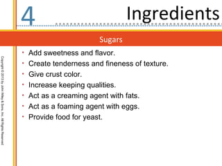 4                                Ingredients
                                                                                          Sugars
                                                                  • Add sweetness and flavor.
Copyright © 2013 by John Wiley & Sons, Inc. All Rights Reserved




                                                                  • Create tenderness and fineness of texture.
                                                                  • Give crust color.
                                                                  • Increase keeping qualities.
                                                                  • Act as a creaming agent with fats.
                                                                  • Act as a foaming agent with eggs.
                                                                  • Provide food for yeast.
 