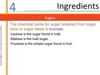 4                                 Ingredients
                                                                                           Sugars
                                                                  The chemical name for sugar obtained from sugar
Copyright © 2013 by John Wiley & Sons, Inc. All Rights Reserved




                                                                  cane or sugar beets is sucrose.
                                                                  •Lactose is the sugar found in milk.
                                                                  •Maltose is the malt sugar.
                                                                  •Fructose is the simple sugar found in fruit.
 