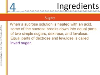 4                           Ingredients
                                                                                     Sugars
                                                                  When a sucrose solution is heated with an acid,
Copyright © 2013 by John Wiley & Sons, Inc. All Rights Reserved




                                                                  some of the sucrose breaks down into equal parts
                                                                  of two simple sugars, dextrose, and levulose.
                                                                  Equal parts of dextrose and levulose is called
                                                                  invert sugar.
 