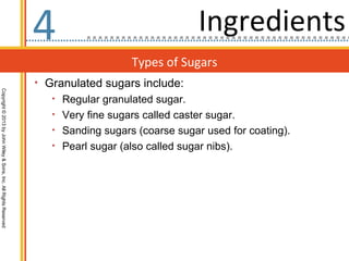 4                                 Ingredients
                                                                                      Types of Sugars
                                                                  • Granulated sugars include:
Copyright © 2013 by John Wiley & Sons, Inc. All Rights Reserved




                                                                     • Regular granulated sugar.
                                                                     • Very fine sugars called caster sugar.
                                                                     • Sanding sugars (coarse sugar used for coating).
                                                                     • Pearl sugar (also called sugar nibs).
 