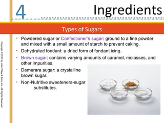 4                                    Ingredients
                                                                                         Types of Sugars
                                                                  • Powdered sugar or Confectioner’s sugar: ground to a fine powder
                                                                      and mixed with a small amount of starch to prevent caking.
Copyright © 2013 by John Wiley & Sons, Inc. All Rights Reserved




                                                                  •   Dehydrated fondant: a dried form of fondant icing.
                                                                  •   Brown sugar: contains varying amounts of caramel, molasses, and
                                                                      other impurities.
                                                                  •   Demerara sugar: a crystalline
                                                                      brown sugar.
                                                                  •   Non-Nutritive sweeteners-sugar
                                                                             substitutes.
 