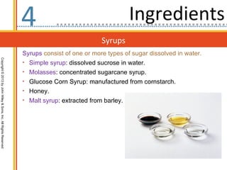 4                                     Ingredients
                                                                                              Syrups
                                                                  Syrups consist of one or more types of sugar dissolved in water.
Copyright © 2013 by John Wiley & Sons, Inc. All Rights Reserved




                                                                  • Simple syrup: dissolved sucrose in water.
                                                                  • Molasses: concentrated sugarcane syrup.
                                                                  • Glucose Corn Syrup: manufactured from cornstarch.
                                                                  • Honey.
                                                                  • Malt syrup: extracted from barley.
 
