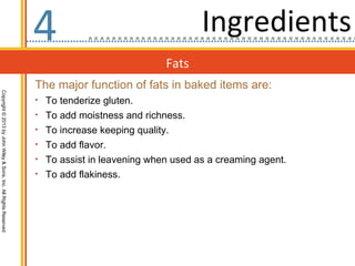 4                                   Ingredients
                                                                                               Fats
                                                                  The major function of fats in baked items are:
Copyright © 2013 by John Wiley & Sons, Inc. All Rights Reserved




                                                                  • To tenderize gluten.
                                                                  • To add moistness and richness.
                                                                  • To increase keeping quality.
                                                                  • To add flavor.
                                                                  • To assist in leavening when used as a creaming agent.
                                                                  • To add flakiness.
 