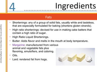 4                                       Ingredients
                                                                                                  Fats
                                                                  • Shortenings: any of a group of solid fats, usually white and tasteless,
                                                                      that are especially formulated for baking (shortens gluten strands).
Copyright © 2013 by John Wiley & Sons, Inc. All Rights Reserved




                                                                  •   High ratio shortenings: devised for use in making cake batters that
                                                                      contain a high ratio of sugar.
                                                                  •   High Ratio Liquid Shortenings.
                                                                  •   Butter: Adds flavor and melts in the mouth at body temperature.
                                                                  •   Margarine: manufactured from various
                                                                      animal and vegetable fats plus
                                                                      flavoring, emulsifiers, and coloring.
                                                                  •   Oils.
                                                                  •   Lard: rendered fat from hogs.
 
