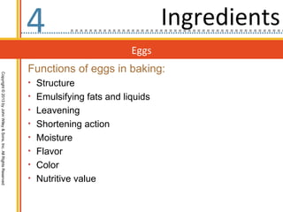 4                                Ingredients
                                                                                           Eggs
                                                                  Functions of eggs in baking:
Copyright © 2013 by John Wiley & Sons, Inc. All Rights Reserved




                                                                  • Structure
                                                                  • Emulsifying fats and liquids
                                                                  • Leavening
                                                                  • Shortening action
                                                                  • Moisture
                                                                  • Flavor
                                                                  • Color
                                                                  • Nutritive value
 