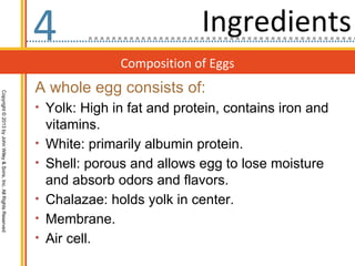 4                            Ingredients
                                                                                  Composition of Eggs
                                                                  A whole egg consists of:
Copyright © 2013 by John Wiley & Sons, Inc. All Rights Reserved




                                                                  • Yolk: High in fat and protein, contains iron and
                                                                      vitamins.
                                                                  •   White: primarily albumin protein.
                                                                  •   Shell: porous and allows egg to lose moisture
                                                                      and absorb odors and flavors.
                                                                  •   Chalazae: holds yolk in center.
                                                                  •   Membrane.
                                                                  •   Air cell.
 
