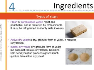 4                                        Ingredients
                                                                                           Types of Yeast
                                                                  • Fresh or compressed yeast: moist and
                                                                    perishable, and is preferred by professionals.
Copyright © 2013 by John Wiley & Sons, Inc. All Rights Reserved




                                                                    It must be refrigerated as it only lasts 2 weeks.



                                                                  • Active dry yeast: a dry, granular form of yeast. It requires
                                                                    rehydration.
                                                                  • Instant dry yeast: dry granular form of yeast
                                                                    but does not require rehydration. Contains
                                                                    little dead yeast so produces gases much
                                                                    quicker than active dry yeast.
 