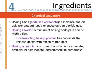 4                             Ingredients
                                                                                  Chemical Leaveners
                                                                  • Baking Soda (sodium bicarbonate): if moisture and an
Copyright © 2013 by John Wiley & Sons, Inc. All Rights Reserved




                                                                    acid are present, soda releases carbon dioxide gas.
                                                                  • Baking Powder: a mixture of baking soda plus one or
                                                                    more acids.
                                                                     • Double-acting baking powder has two acids that
                                                                       release gases with moisture and heat.
                                                                  • Baking ammonia: a mixture of ammonium carbonate,
                                                                    ammonium bicarbonate, and ammonium carbamate.
 